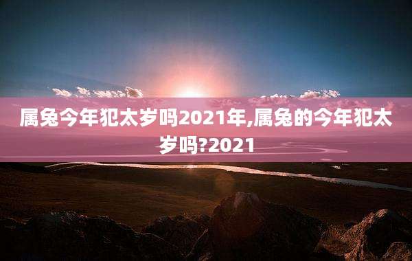 属兔今年犯太岁吗2021年,属兔的今年犯太岁吗?2021