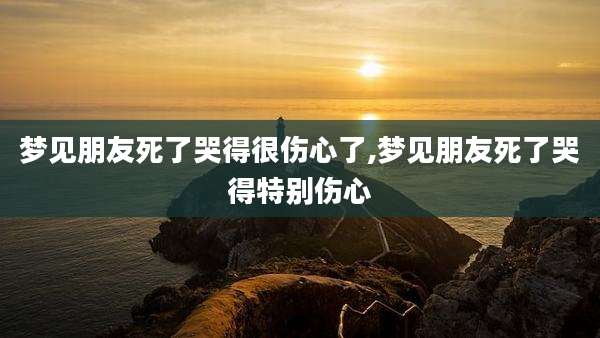 梦见朋友死了哭得很伤心了,梦见朋友死了哭得特别伤心