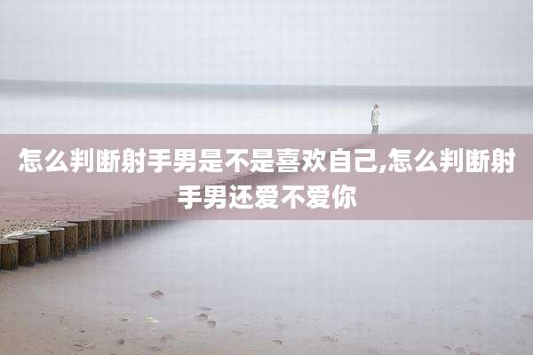 怎么判断射手男是不是喜欢自己,怎么判断射手男还爱不爱你