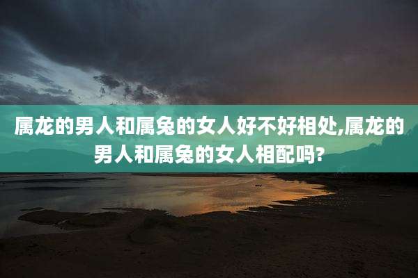属龙的男人和属兔的女人好不好相处,属龙的男人和属兔的女人相配吗?