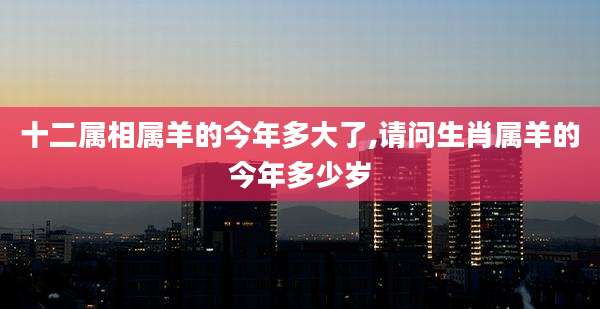十二属相属羊的今年多大了,请问生肖属羊的今年多少岁