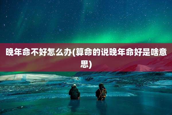晚年命不好怎么办(算命的说晚年命好是啥意思)