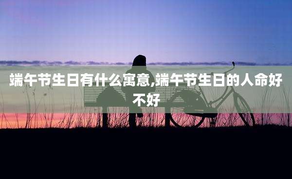 端午节生日有什么寓意,端午节生日的人命好不好
