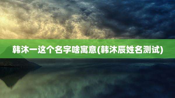 韩沐一这个名字啥寓意(韩沐辰姓名测试)