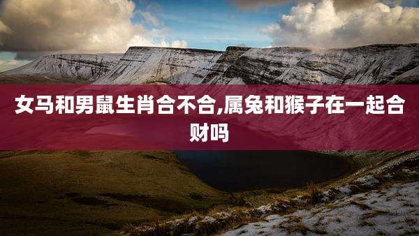 女马和男鼠生肖合不合,属兔和猴子在一起合财吗