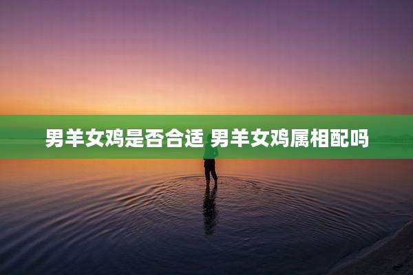 男羊女鸡是否合适 男羊女鸡属相配吗