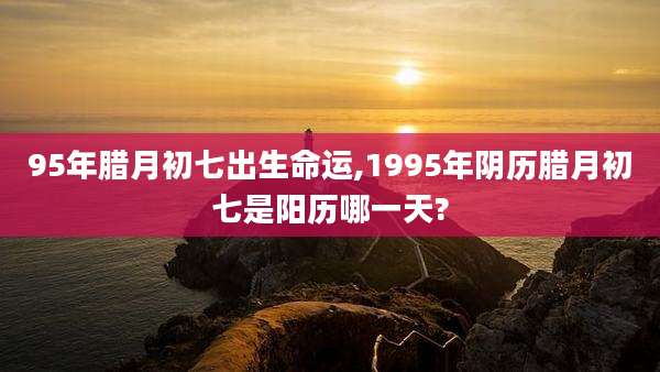 95年腊月初七出生命运,1995年阴历腊月初七是阳历哪一天?