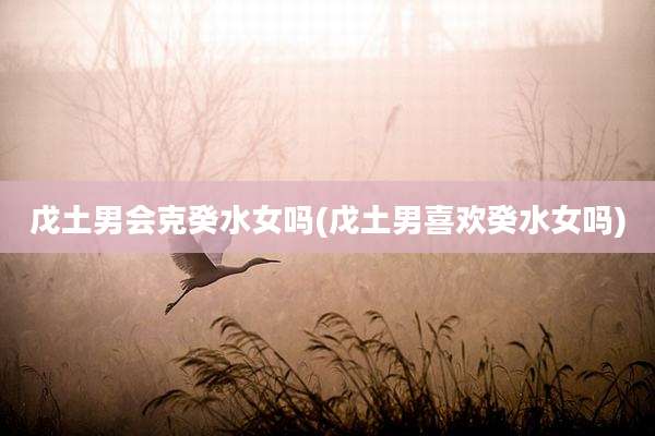 戊土男会克癸水女吗(戊土男喜欢癸水女吗)