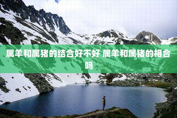 属羊和属猪的结合好不好 属羊和属猪的相合吗