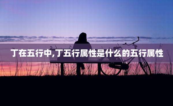 丁在五行中,丁五行属性是什么的五行属性