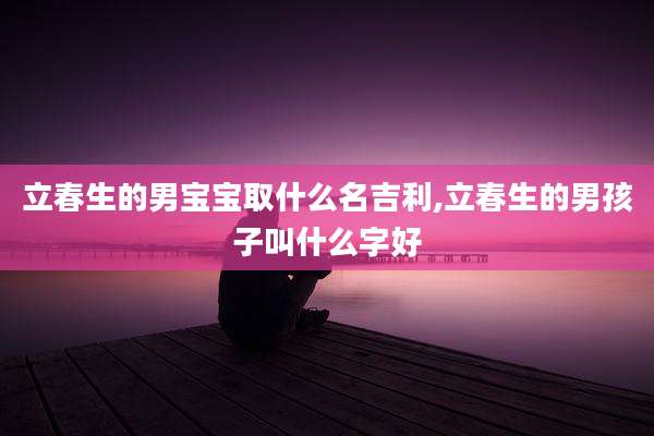 立春生的男宝宝取什么名吉利,立春生的男孩子叫什么字好