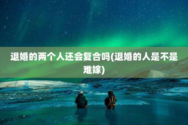 退婚的两个人还会复合吗(退婚的人是不是难嫁)