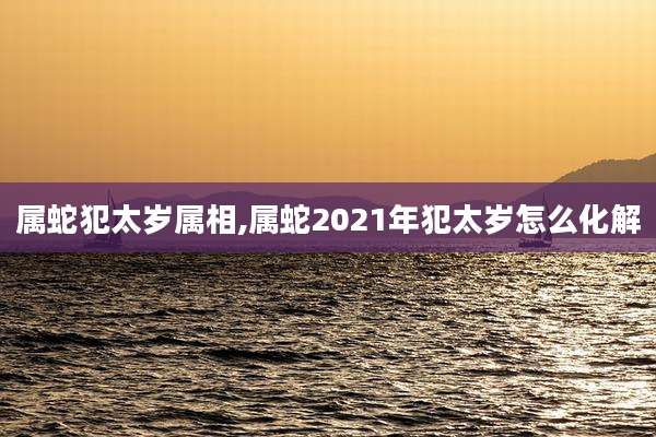 属蛇犯太岁属相,属蛇2021年犯太岁怎么化解