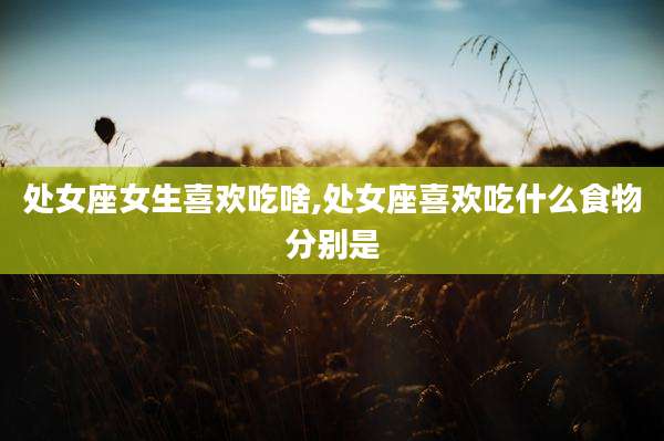 处女座女生喜欢吃啥,处女座喜欢吃什么食物分别是