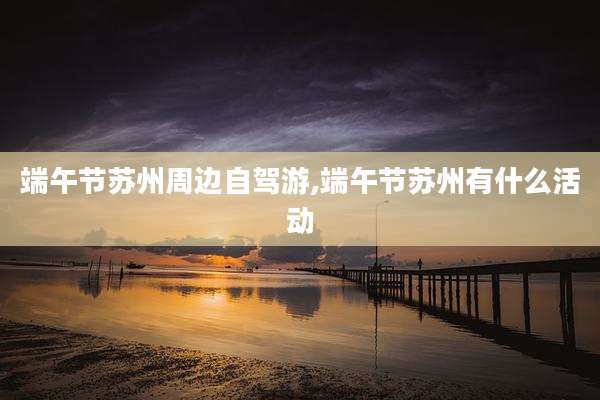 端午节苏州周边自驾游,端午节苏州有什么活动