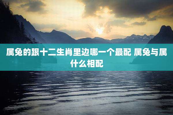 属兔的跟十二生肖里边哪一个最配 属兔与属什么相配
