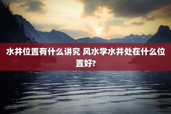 水井位置有什么讲究 风水学水井处在什么位置好?