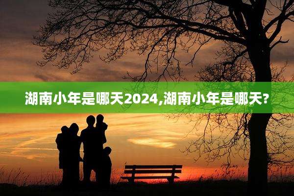 湖南小年是哪天2024,湖南小年是哪天?