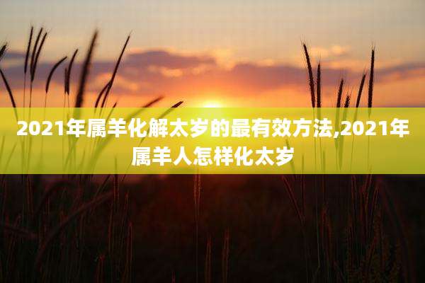 2021年属羊化解太岁的最有效方法,2021年属羊人怎样化太岁