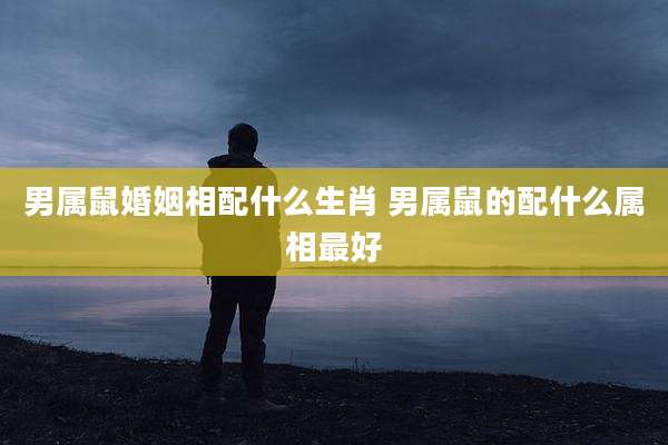 男属鼠婚姻相配什么生肖 男属鼠的配什么属相最好