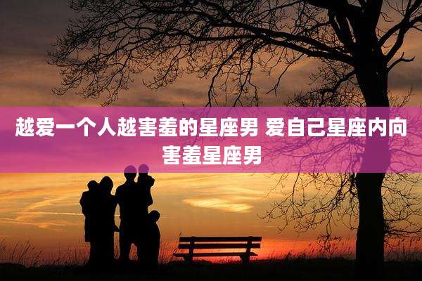 越爱一个人越害羞的星座男 爱自己星座内向害羞星座男