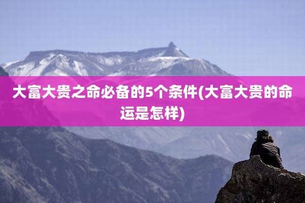 大富大贵之命必备的5个条件(大富大贵的命运是怎样)