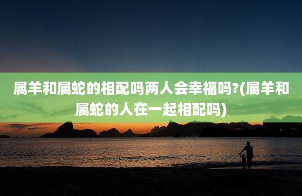 属羊和属蛇的相配吗两人会幸福吗?(属羊和属蛇的人在一起相配吗)