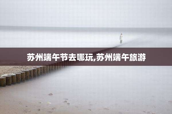 苏州端午节去哪玩,苏州端午旅游