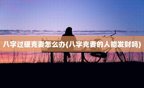 八字过硬克妻怎么办(八字克妻的人能发财吗)