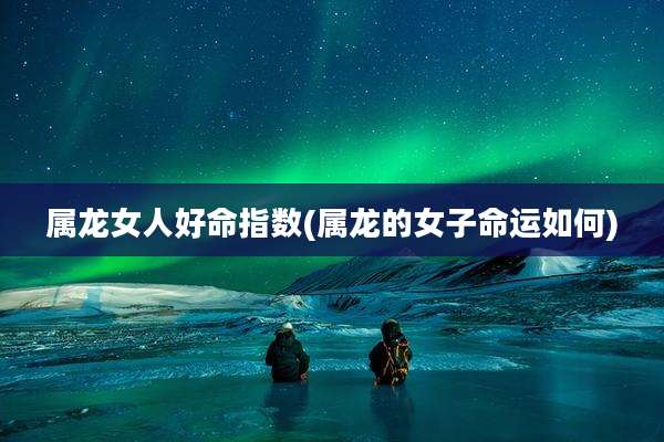 属龙女人好命指数(属龙的女子命运如何)