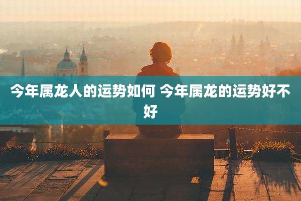 今年属龙人的运势如何 今年属龙的运势好不好