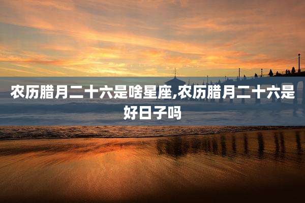 农历腊月二十六是啥星座,农历腊月二十六是好日子吗