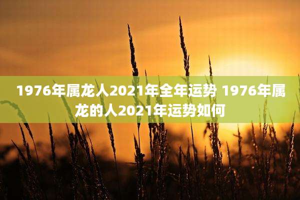 1976年属龙人2021年全年运势 1976年属龙的人2021年运势如何