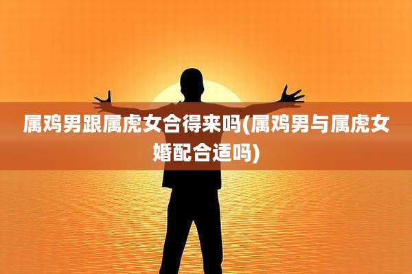 属鸡男跟属虎女合得来吗(属鸡男与属虎女婚配合适吗)