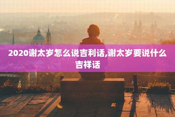 2020谢太岁怎么说吉利话,谢太岁要说什么吉祥话