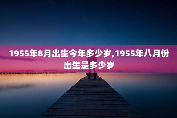 1955年8月出生今年多少岁,1955年八月份出生是多少岁