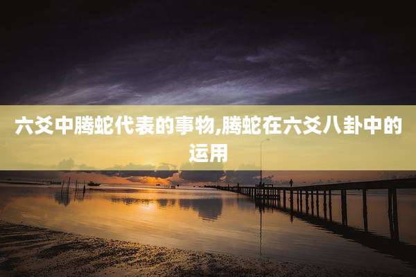 六爻中腾蛇代表的事物,腾蛇在六爻八卦中的运用
