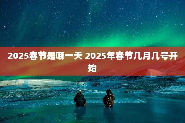 2025春节是哪一天 2025年春节几月几号开始