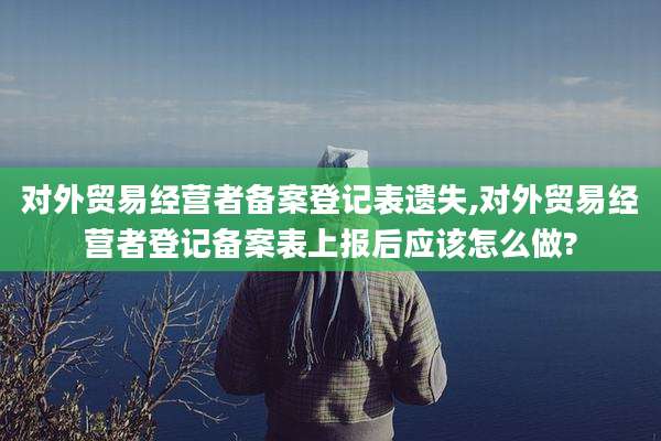 对外贸易经营者备案登记表遗失,对外贸易经营者登记备案表上报后应该怎么做?