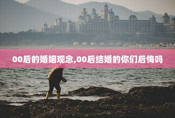 00后的婚姻观念,00后结婚的你们后悔吗
