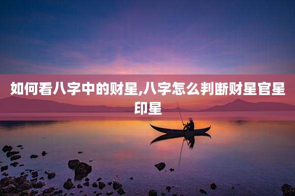 如何看八字中的财星,八字怎么判断财星官星印星