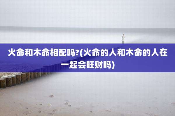 火命和木命相配吗?(火命的人和木命的人在一起会旺财吗)