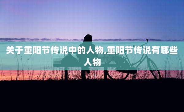 关于重阳节传说中的人物,重阳节传说有哪些人物