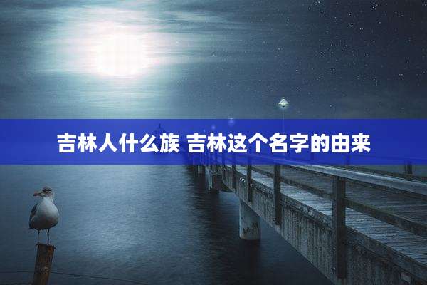 吉林人什么族 吉林这个名字的由来