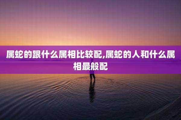 属蛇的跟什么属相比较配,属蛇的人和什么属相最般配