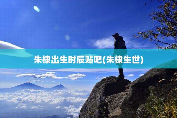 朱棣出生时辰贴吧(朱棣生世)