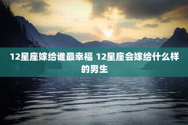 12星座嫁给谁最幸福 12星座会嫁给什么样的男生