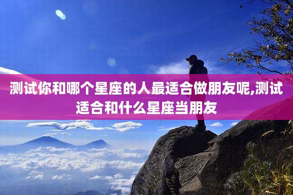 测试你和哪个星座的人最适合做朋友呢,测试适合和什么星座当朋友