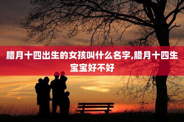腊月十四出生的女孩叫什么名字,腊月十四生宝宝好不好