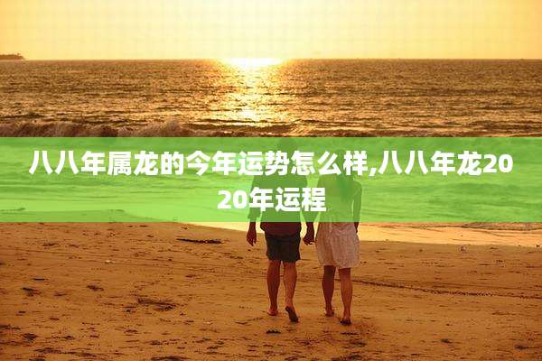 八八年属龙的今年运势怎么样,八八年龙2020年运程